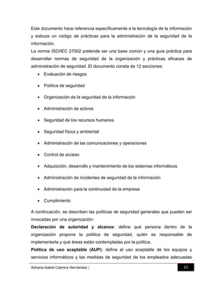 Este documento hace referencia específicamente a la tecnología de la información
y esboza un código de prácticas para la administración de la seguridad de la
información.
La norma ISO/IEC 27002 pretende ser una base común y una guía práctica para
desarrollar normas de seguridad de la organización y prácticas eficaces de
administración de seguridad. El documento consta de 12 secciones:
 Evaluación de riesgos
 Política de seguridad
 Organización de la seguridad de la información
 Administración de activos
 Seguridad de los recursos humanos
 Seguridad física y ambiental
 Administración de las comunicaciones y operaciones
 Control de acceso
 Adquisición, desarrollo y mantenimiento de los sistemas informáticos
 Administración de incidentes de seguridad de la información
 Administración para la continuidad de la empresa
 Cumplimiento
A continuación, se describen las políticas de seguridad generales que pueden ser
invocadas por una organización:
Declaración de autoridad y alcance: define qué persona dentro de la
organización propone la política de seguridad, quién es responsable de
implementarla y qué áreas están contempladas por la política.
Política de uso aceptable (AUP): define el uso aceptable de los equipos y
servicios informáticos y las medidas de seguridad de los empleados adecuadas
Adriana Isabel Cabrera Hernández

|

43

 