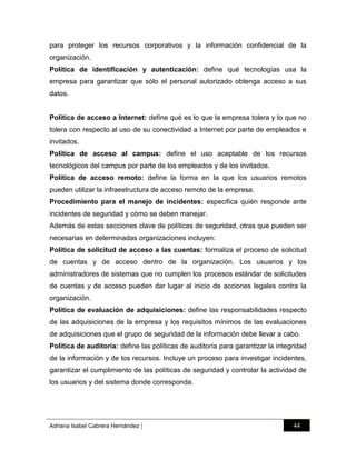 para proteger los recursos corporativos y la información confidencial de la
organización.
Política de identificación y autenticación: define qué tecnologías usa la
empresa para garantizar que sólo el personal autorizado obtenga acceso a sus
datos.

Política de acceso a Internet: define qué es lo que la empresa tolera y lo que no
tolera con respecto al uso de su conectividad a Internet por parte de empleados e
invitados.
Política de acceso al campus: define el uso aceptable de los recursos
tecnológicos del campus por parte de los empleados y de los invitados.
Política de acceso remoto: define la forma en la que los usuarios remotos
pueden utilizar la infraestructura de acceso remoto de la empresa.
Procedimiento para el manejo de incidentes: especifica quién responde ante
incidentes de seguridad y cómo se deben manejar.
Además de estas secciones clave de políticas de seguridad, otras que pueden ser
necesarias en determinadas organizaciones incluyen:
Política de solicitud de acceso a las cuentas: formaliza el proceso de solicitud
de cuentas y de acceso dentro de la organización. Los usuarios y los
administradores de sistemas que no cumplen los procesos estándar de solicitudes
de cuentas y de acceso pueden dar lugar al inicio de acciones legales contra la
organización.
Política de evaluación de adquisiciones: define las responsabilidades respecto
de las adquisiciones de la empresa y los requisitos mínimos de las evaluaciones
de adquisiciones que el grupo de seguridad de la información debe llevar a cabo.
Política de auditoría: define las políticas de auditoría para garantizar la integridad
de la información y de los recursos. Incluye un proceso para investigar incidentes,
garantizar el cumplimiento de las políticas de seguridad y controlar la actividad de
los usuarios y del sistema donde corresponda.

Adriana Isabel Cabrera Hernández

|

44

 
