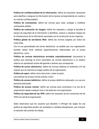 Política de confidencialidad de la información: define los requisitos necesarios
para clasificar y asegurar la información de la manera correspondiente en cuanto a
su nivel de confidencialidad.
Política de contraseñas: define las normas para crear, proteger y modificar
contraseñas sólidas.
Política de evaluación de riesgos: define los requisitos y otorga la facultad al
equipo de seguridad de la información a identificar, evaluar y subsanar riesgos de
la infraestructura de la información asociados con la conducción de los negocios.
Política global de servidores Web: define las normas exigidas por todos los
hosts Web.
Con el uso generalizado del correo electrónico, es posible que una organización
también desee tener políticas específicamente relacionadas con el correo
electrónico, como:
Política de correos electrónicos enviados automáticamente: documenta la
política que restringe el envío automático de correos electrónicos a un destino
externo sin aprobación previa del gerente o director que corresponda.
Política de correo electrónico: define las normas relativas al contenido a fin de
impedir que se manche la imagen pública de la organización.
Política de spam: define cómo denunciar y tratar el spam.
Las políticas de acceso remoto podrían incluir:
Política de acceso telefónico: define el acceso telefónico adecuado y su uso por
personal autorizado.
Política de acceso remoto: define las normas para conectarse a la red de la
organización desde cualquier host o red externos a la organización.
Política de seguridad de las VPN: define los requisitos de las conexiones de las
VPN a la red de la organización.

Debe observarse que los usuarios que desafían o infringen las reglas de una
política de seguridad pueden ser sometidos a medidas disciplinarias, que incluyen
la rescisión del contrato de trabajo.

Adriana Isabel Cabrera Hernández

|

45

 
