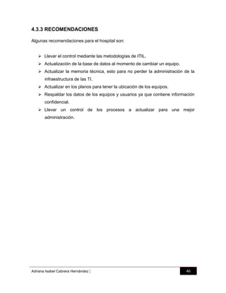 4.3.3 RECOMENDACIONES
Algunas recomendaciones para el hospital son:
 Llevar el control mediante las metodologías de ITIL.
 Actualización de la base de datos al momento de cambiar un equipo.
 Actualizar la memoria técnica, esto para no perder la administración de la
infraestructura de las TI.
 Actualizar en los planos para tener la ubicación de los equipos.
 Respaldar los datos de los equipos y usuarios ya que contiene información
confidencial.
 Llevar un control de los procesos a actualizar para una mejor
administración.

Adriana Isabel Cabrera Hernández

|

46

 