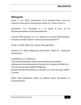 BIBLIOGRAFÍA

Bibliografía
Arrollo, V. E.–P. (2007). Administracion de la Tecnologia Nueva Fuente de
Creación de Valor para las Organizaciones. Mexico D.F: Limusa S.A de C.V.

Axiossystems.

(s.f.).

Recuperado

el

1

de

Agosto

de

2011,

de

Itil:

http://www.axiossystems.com/es/downloads/itil.pdf

Curricula CCNA Exploration 4.0. (s.f.). Obtenido de Curricula CCNA Exploration
4.0 Acceso a la WAN, Capitulo 7, Servicios de Direccionamiento IP.

Ernesto, A. (2009). Redes Cisco. Mexico: Alfaomega Ra-Ma.

Humberto, G. P. (2005). Calidad total y Productividad . Mexico D.F. : Mcgraw-Hill
Interamericana.

Linuxparatodos. (s.f.). Obtenido de
http://www2.linuxparatodos.net/web/comunidad/base-de-conocimiento//wiki/Base+de+Conocimiento/Servidor+Protocolo+de+Configuraci%C3%B3n+Din
%C3%A1mica+de+Host+%28DHCP%29#section
Servidor+Protocolo+de+Configuraci_C3_B3n+Din_C3_A1mica+de+Host+_28DHC
P_29-Intro

(2008). Project Management Institute, Inc. Newtown Square, Pennsylvania: 14
Campus Boulevard.

Adriana Isabel Cabrera Hernández

|

47

 