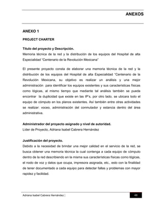 ANEXOS
O1
ANEXO 1
PROJECT CHARTER
Título del proyecto y Descripción.
Memoria técnica de la red y la distribución de los equipos del Hospital de alta
Especialidad “Centenario de la Revolución Mexicana”
El presente proyecto consta de elaborar una memoria técnica de la red y la
distribución de los equipos del Hospital de alta Especialidad “Centenario de la
Revolución Mexicana, su objetivo es realizar un análisis y una mejor
administración para identificar los equipos existentes y sus características físicas
como lógicas, al mismo tiempo que mediante tal análisis también se pueda
encontrar la duplicidad que existe en las IP‟s, por otro lado, se ubicara todo el
equipo de cómputo en los planos existentes. Así también entre otras actividades
se realizar: voceo, administración del conmutador y estancia dentro del área
administrativa.

Administrador del proyecto asignado y nivel de autoridad.
Líder de Proyecto, Adriana Isabel Cabrera Hernández

Justificación del proyecto.
Debido a la necesidad de brindar una mejor calidad en el servicio de la red, se
busca obtener una memoria técnica la cual contenga a cada equipo de cómputo
dentro de la red describiendo en la misma sus características físicas como lógicas,
el nodo de voz y datos que ocupa, impresora asignada, etc., esto con la finalidad
de tener documentado a cada equipo para detectar fallas y problemas con mayor
rapidez y facilidad.

Adriana Isabel Cabrera Hernández

|

48

 