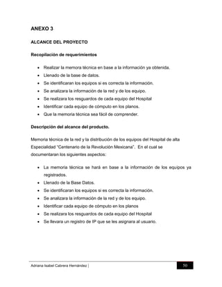 ANEXO 3
ALCANCE DEL PROYECTO
Recopilación de requerimientos
 Realizar la memora técnica en base a la información ya obtenida.
 Llenado de la base de datos.
 Se identificaran los equipos si es correcta la información.
 Se analizara la información de la red y de los equipo.
 Se realizara los resguardos de cada equipo del Hospital
 Identificar cada equipo de cómputo en los planos.
 Que la memoria técnica sea fácil de comprender.
Descripción del alcance del producto.
Memoria técnica de la red y la distribución de los equipos del Hospital de alta
Especialidad “Centenario de la Revolución Mexicana”. En el cual se
documentaran los siguientes aspectos:
 La memoria técnica se hará en base a la información de los equipos ya
registrados.
 Llenado de la Base Datos.
 Se identificaran los equipos si es correcta la información.
 Se analizara la información de la red y de los equipo.
 Identificar cada equipo de cómputo en los planos
 Se realizara los resguardos de cada equipo del Hospital
 Se llevara un registro de IP que se les asignara al usuario.

Adriana Isabel Cabrera Hernández

|

50

 