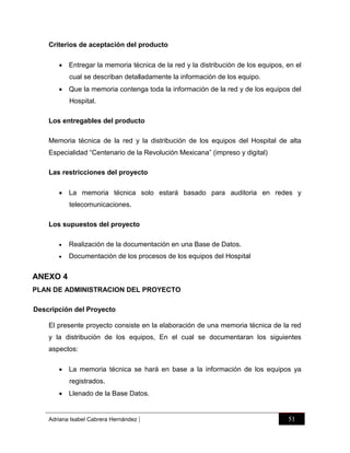 Criterios de aceptación del producto
 Entregar la memoria técnica de la red y la distribución de los equipos, en el
cual se describan detalladamente la información de los equipo.
 Que la memoria contenga toda la información de la red y de los equipos del
Hospital.
Los entregables del producto
Memoria técnica de la red y la distribución de los equipos del Hospital de alta
Especialidad “Centenario de la Revolución Mexicana” (impreso y digital)
Las restricciones del proyecto
 La memoria técnica solo estará basado para auditoria en redes y
telecomunicaciones.
Los supuestos del proyecto


Realización de la documentación en una Base de Datos.



Documentación de los procesos de los equipos del Hospital

ANEXO 4
PLAN DE ADMINISTRACION DEL PROYECTO
Descripción del Proyecto
El presente proyecto consiste en la elaboración de una memoria técnica de la red
y la distribución de los equipos, En el cual se documentaran los siguientes
aspectos:
 La memoria técnica se hará en base a la información de los equipos ya
registrados.
 Llenado de la Base Datos.

Adriana Isabel Cabrera Hernández

|

51

 
