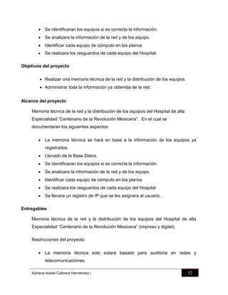  Se identificaran los equipos si es correcta la información.
 Se analizara la información de la red y de los equipo.
 Identificar cada equipo de cómputo en los planos


Se realizara los resguardos de cada equipo del Hospital.

Objetivos del proyecto
 Realizar una memoria técnica de la red y la distribución de los equipos
 Administrar toda la información ya obtenida de la red.
Alcance del proyecto
Memoria técnica de la red y la distribución de los equipos del Hospital de alta
Especialidad “Centenario de la Revolución Mexicana”. En el cual se
documentaran los siguientes aspectos:
 La memoria técnica se hará en base a la información de los equipos ya
registrados.
 Llenado de la Base Datos.
 Se identificaran los equipos si es correcta la información.
 Se analizara la información de la red y de los equipo.
 Identificar cada equipo de cómputo en los planos
 Se realizara los resguardos de cada equipo del Hospital
 Se llevara un registro de IP que se les asignara al usuario.
Entregables
Memoria técnica de la red y la distribución de los equipos del Hospital de alta
Especialidad “Centenario de la Revolución Mexicana” (impreso y digital).
Restricciones del proyecto:
 La memoria técnica solo estará basado para auditoria en redes y
telecomunicaciones.
Adriana Isabel Cabrera Hernández

|

52

 
