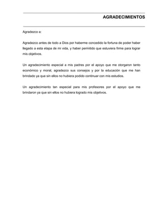 AGRADECIMIENTOS

Agradezco a:

Agradezco antes de todo a Dios por haberme concedido la fortuna de poder haber
llegado a esta etapa de mi vida, y haber permitido que estuviera firme para lograr
mis objetivos.

Un agradecimiento especial a mis padres por el apoyo que me otorgaron tanto
económico y moral, agradezco sus consejos y por la educación que me han
brindado ya que sin ellos no hubiera podido continuar con mis estudios.

Un agradecimiento tan especial para mis profesores por el apoyo que me
brindaron ya que sin ellos no hubiera logrado mis objetivos.

 