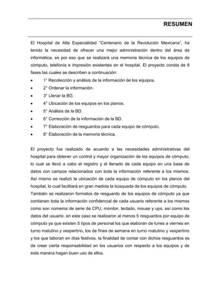 RESUMEN
El Hospital de Alta Especialidad “Centenario de la Revolución Mexicana”, ha
tenido la necesidad de ofrecer una mejor administración dentro del área de
informática, es por eso que se realizará una memoria técnica de los equipos de
cómputo, telefonía e impresión existentes en el hospital. El proyecto consta de 8
fases las cuales se describen a continuación:


1° Recolección y análisis de la información de los equipos.



2° Ordenar la información.



3° Llenar la BD.



4° Ubicación de los equipos en los planos.



5° Análisis de la BD.



6° Corrección de la información de la BD.



7° Elaboración de resguardos para cada equipo de cómputo.



8° Elaboración de la memoria técnica.

El proyecto fue realizado de acuerdo a las necesidades administrativas del
hospital para obtener un control y mayor organización de los equipos de cómputo,
lo cual se llevó a cabo el registro y el llenado de cada equipo en una base de
datos con campos relacionados con toda la información referente a los mismos.
Así mismo se realizó la ubicación de cada equipo de cómputo en los planos del
hospital, lo cual facilitará en gran medida la búsqueda de los equipos de cómputo.
También se realizaron formatos de resguardo de los equipos de cómputo ya que
contienen toda la información confidencial de cada usuario referente a los mismos
como son números de serie de CPU, monitor, teclado, mouse y ups, así como los
datos del usuario, en este caso se realizaron al menos 5 resguardos por equipo de
cómputo ya que existen 5 tipos de personal los que elaboran de lunes a viernes en
turno matutino y vespertino, los de fines de semana en turno matutino y vespertino
y los que laboran en días festivos, la finalidad de contar con dichos resguardos es
de crear cierta responsabilidad en los usuarios con respecto a los equipos y de
esta manera hagan buen uso de ellos.

 