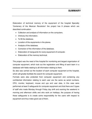 SUMMARY

Elaboration of technical memory of the equipment of the hospital Specialty
'Centenary of the Mexican Revolution' the project has 8 phases which are
described continuation:
 Collection and analysis of information on the computers.
 Ordinary the information.
 To fill the database.
 Location of the equipments in the planes
 Analysis of the database.
 Correction of the information of the database.
 Elaboration of rearguards for every equipment of computer.
 Elaboration of the memory technical.

The project was the need of the hospital for monitoring and largest organization of
computer equipment, which took out the registration and filling of each team in a
database with fields relating to all information relating to them.
So also was carried out the location of each computer equipment at the hospital,
which will greatly facilitate the search for computer equipment.
Formats were also protected from computer equipment and containing any
confidential information relating to each user are the same as serial numbers,
CPU, monitor, keyboard, mouse and ups and user data, in this case were
performed at least 5 safeguards for computer equipment and that there are 5 types
of staff who made Monday through Friday day shift and evening the weekend in
morning and afternoon shifts and who work on holidays, the purpose of having
these safeguards is to create some responsibility for the users with respect to
equipment and thus make good use of them.

 