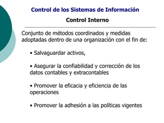 Control de los Sistemas de Información
Control Interno
Conjunto de métodos coordinados y medidas
adoptadas dentro de una organización con el fin de:
• Salvaguardar activos,
• Asegurar la confiabilidad y corrección de los
datos contables y extracontables
• Promover la eficacia y eficiencia de las
operaciones
• Promover la adhesión a las políticas vigentes
 