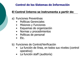 El Control Interno se instrumenta a partir de:
a) Funciones Preventivas
• Políticas Gerenciales
• Misiones y Funciones
• Esquemas de organización
• Normas y procedimientos
• Políticas de personal
• Etc.
b) Funciones de Control/Verificación
• La función de línea, en todos sus niveles (control
operativo)
• La función staff (auditoría)
Control de los Sistemas de Información
 