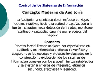 Concepto Moderno de Auditoría
La Auditoría ha cambiado de un enfoque de viejas
nociones reactivas hacia una actitud proactiva, con una
fuerte inclinación hacia detección de fraudes, monitoreo
continuo y capacidad para mejorar procesos del
negocio
Control de los Sistemas de Información
Concepto
Proceso formal llevado adelante por especialistas en
auditoría y en informática a efectos de verificar y
asegurar que los recursos y procesos involucrados en la
construcción y explotación de los sistemas de
información cumplen con los procedimientos establecidos
y se ajustan a criterios de integridad, eficiencia,
seguridad, efectividad y legalidad.
 