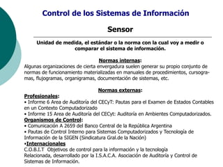 Sensor
Unidad de medida, el estándar o la norma con la cual voy a medir o
comparar el sistema de información.
Normas internas:
Algunas organizaciones de cierta envergadura suelen generar su propio conjunto de
normas de funcionamiento materializadas en manuales de procedimientos, cursogra-
mas, flujogramas, organigramas, documentación de sistemas, etc.
Normas externas:
Profesionales:
• Informe 6 Area de Auditoría del CECyT: Pautas para el Examen de Estados Contables
en un Contexto Computadorizado
• Informe 15 Area de Auditoría del CECyt: Auditoría en Ambientes Computadorizados.
Organismos de Control:
• Comunicación A 2659 del Banco Central de la República Argentina
• Pautas de Control Interno para Sistemas Computadorizados y Tecnología de
Información de la SIGEN (Sindicatura Gral.de la Nación)
•Internacionales
C.O.B.I.T Objetivos de control para la información y la tecnología
Relacionada, desarrollado por la I.S.A.C.A. Asociación de Auditoría y Control de
Sistemas de Información.
Control de los Sistemas de Información
 