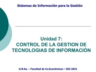 Sistemas de Información para la Gestión
Unidad 7:
CONTROL DE LA GESTION DE
TECNOLOGIAS DE INFORMACIÓN
U.N.Sa. – Facultad de Cs.Económicas – SIG 2021
 