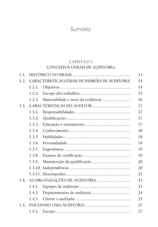 Sumário
CAPÍTULO 1
CONCEITOS GERAIS DE AUDITORIA
1.1. HISTÓRICO NO BRASIL ..................................................... 13
1.2. CARACTERÍSTICAS GERAIS DE PADRÕES DE AUDITORIA 14
1.2.1. Objetivos ................................................................. 14
1.2.2. Escopo dos trabalhos............................................... 15
1.2.3. Materialidade e risco da evidência .......................... 16
1.3. CARACTERÍSTICAS DO AUDITOR.................................... 17
1.3.1. Responsabilidades ................................................... 17
1.3.2. Qualificações ........................................................... 17
1.3.3. Educação e treinamento .......................................... 17
1.3.4. Conhecimento......................................................... 18
1.3.5. Habilidades.............................................................. 18
1.3.6. Personalidade .......................................................... 19
1.3.7. Experiência ............................................................ 19
1.3.8. Exames de certificação ............................................ 19
1.3.9. Manutenção da qualificação.................................... 20
1.3.10. Independência......................................................... 20
1.3.11. Desempenho............................................................ 21
1.4. AS ORGANIZAÇÕES DE AUDITORIA ............................... 23
1.4.1. Equipes de auditoria ................................................. 23
1.4.2. Departamentos de auditoria .................................... 24
1.4.3. Cliente e auditado ................................................... 25
1.5. INICIANDO UMA AUDITORIA.......................................... 27
1.5.1. Escopo..................................................................... 27
 