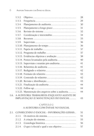 6 AUDITORIA TRABALHISTA COM ÊNFASE NO ESOCIAL
1.5.2. Objetivo................................................................... 28
1.5.3. Frequência............................................................... 29
1.5.4. Planejamento de auditoria....................................... 30
1.5.5. Planejamento a longo prazo.................................... 31
1.5.6. Revisão do sistema .................................................. 32
1.5.7. Coordenação e intercâmbio..................................... 34
1.5.8. Recursos .................................................................. 35
1.5.9. Supervisão ............................................................... 36
1.5.10. Planejamento do tempo........................................... 36
1.5.11. Papéis de trabalho ................................................... 37
1.5.12. Programa de trabalho .............................................. 37
1.5.13. Evidências objetivas e avaliação.............................. 38
1.5.14. Pontos levantados pela auditoria............................. 40
1.5.15. Supervisão e reunião pós-auditoria......................... 41
1.5.16. Relatórios de auditoria ............................................ 41
1.5.17. Redigindo o relatório............................................... 42
1.5.18. Formato do relatório ............................................... 42
1.5.19. Conteúdo do relatório............................................. 42
1.5.20. Revisão e distribuição.............................................. 43
1.5.21. Finalização da auditoria .......................................... 44
1.5.22. Follow-up................................................................. 44
1.5.23. Manutenção dos arquivos sobre a auditoria............ 44
1.6. A AUDITORIA TRABALHISTA ENQUANTO AGENTE DE
IMPLANTAÇÃO (E MANUTENÇÃO) DO ESOCIAL ......... 45
CAPÍTULO 2
A AUDITORIA COM ÊNFASE NO ESOCIAL
2.1. CONHECENDO O ESOCIAL - INFORMAÇÕES GERAIS.. 51
2.1.1. Os motivos do sistema............................................. 51
2.1.2. A criação do sistema................................................ 55
2.1.3. Cronologia histórica................................................ 56
2.1.4. O que é eSocial e qual o seu objetivo...................... 57
 