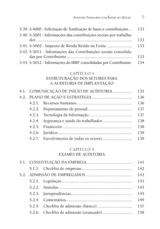 AUDITORIA TRABALHISTA COM ÊNFASE NO ESOCIAL 9
3.39. S-4000 - Solicitação de Totalização de bases e contribuições... 133
3.40. S-5001 - Informações das contribuições sociais por trabalha-
dor........................................................................................ 133
3.41. S-5002 - Imposto de Renda Retido na Fonte ....................... 133
3.42. S-5011 - Informações das Contribuições sociais consolida-
das por Contribuinte............................................................ 133
3.43. S-5012 - Informações do IRRF consolidadas por Contribuinte 134
CAPÍTULO 4
ESTRUTURAÇÃO DOS SETORES PARA
A AUDITORIA DE IMPLANTAÇÃO
4.1. COMUNICAÇÃO DE INÍCIO DE AUDITORIA.................. 135
4.2. PLANO DE AÇÃO E ESTRATÉGIA..................................... 136
4.2.1. Recursos humanos .................................................. 136
4.2.2. Departamento de pessoal......................................... 137
4.2.3. Tecnologia da Informação ....................................... 137
4.2.4. Segurança e saúde do trabalhador........................... 138
4.2.5. Financeiro ............................................................... 138
4.2.6. Jurídico.................................................................... 139
4.2.7. Envolvimento de todos os setores........................... 139
CAPÍTULO 5
EXAMES DE AUDITORIA
5.1. CONSTITUIÇÃO DA EMPRESA ......................................... 141
5.1.1. Checklist de empresas.............................................. 142
5.2. ADMISSÃO DE EMPREGADOS .......................................... 142
5.2.1. Legislação ................................................................ 143
5.2.2. Súmulas................................................................... 145
5.2.3. Jurisprudências........................................................ 145
5.2.4. Comentários............................................................ 149
5.2.5. Checklist de admissão (básico)................................ 157
5.2.6. Checklist de admissão (avançado)........................... 158
 