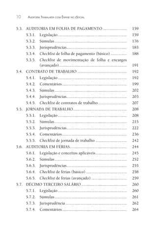 10 AUDITORIA TRABALHISTA COM ÊNFASE NO ESOCIAL
5.3. AUDITORIA EM FOLHA DE PAGAMENTO ...................... 159
5.3.1. Legislação ................................................................ 159
5.3.2. Súmulas................................................................... 176
5.3.3. Jurisprudências........................................................ 183
5.3.4. Checklist de folha de pagamento (básico) ............... 188
5.3.5. Checklist de movimentação de folha e encargos
(avançado)............................................................... 191
5.4. CONTRATO DE TRABALHO .............................................. 192
5.4.1. Legislação ................................................................ 192
5.4.2. Comentários............................................................ 199
5.4.3. Súmulas................................................................... 202
5.4.4. Jurisprudências........................................................ 203
5.4.5. Checklist de contratos de trabalho........................... 207
5.5. JORNADA DE TRABALHO.................................................. 208
5.5.1. Legislação ................................................................ 208
5.5.2. Súmulas................................................................... 215
5.5.3. Jurisprudências........................................................ 222
5.5.4. Comentários............................................................ 236
5.5.5. Checklist de jornada de trabalho ............................. 242
5.6. AUDITORIA EM FÉRIAS..................................................... 244
5.6.1. Legislação e conceitos aplicáveis............................. 245
5.6.2. Súmulas................................................................... 252
5.6.3. Jurisprudências........................................................ 255
5.6.4. Checklist de férias (básico)...................................... 258
5.6.5. Checklist de férias (avançado) ................................. 259
5.7. DÉCIMO TERCEIRO SALÁRIO .......................................... 260
5.7.1. Legislação ................................................................ 260
5.7.2. Súmulas................................................................... 261
5.7.3. Jurisprudência ......................................................... 262
5.7.4. Comentários............................................................ 264
 