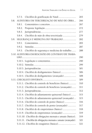 AUDITORIA TRABALHISTA COM ÊNFASE NO ESOCIAL 11
5.7.5. Checklist de gratificação de Natal............................ 265
5.8. AUDITORIA EM TERCEIRIZAÇÃO DE MÃO DE OBRA... 266
5.8.1. Comentários e conceitos ......................................... 267
5.8.2. Proposta: legislação ................................................. 272
5.8.3. Jurisprudências........................................................ 277
5.8.4. Checklist de mão de obra terceirizada ..................... 279
5.9. SEGURANÇA E MEDICINA DO TRABALHO..................... 282
5.9.1. Comentários............................................................ 283
5.9.2. Súmulas................................................................... 287
5.9.3. Checklist de segurança e medicina do trabalho....... 288
5.10. AUDITORIA EM RESCISÕES DE CONTRATO DE TRABA-
LHO...................................................................................... 290
5.10.1. Legislação e comentários......................................... 290
5.10.2. Súmulas................................................................... 299
5.10.3. Jurisprudências........................................................ 301
5.10.4. Checklist de desligamentos (básico)........................ 306
5.10.5. Checklist de desligamentos (avançado)................... 308
5.11. CHECKLISTS DIVERSOS..................................................... 309
5.11.1. Checklist de controle de benefícios (básico)............ 310
5.11.2. Checklist de controle de benefícios (avançado)....... 311
5.11.3. Jurisprudências........................................................ 312
5.11.4. Checklist de adiantamento quinzenal (básico)........ 315
5.11.5. Checklist de adiantamento quinzenal (avançado)... 315
5.11.6. Checklist de controle de ponto (básico) .................. 316
5.11.7. Checklist de controle de ponto (avançado) ............. 317
5.11.8. Checklist de de empréstimos (básico) ..................... 318
5.11.9. Checklist de empréstimos (avançado) ..................... 319
5.11.10. Checklist de obrigações mensais e anuais (básico). 319
5.11.11. Checklist de obrigações mensais e anuais (avançado). 321
5.11.12. Checklist de estagiários (básico)............................ 321
 
