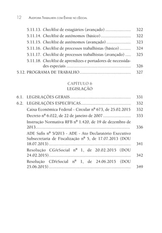 12 AUDITORIA TRABALHISTA COM ÊNFASE NO ESOCIAL
5.11.13. Checklist de estagiários (avançado)....................... 322
5.11.14. Checklist de autônomos (básico)........................... 322
5.11.15. Checklist de autônomos (avançado)...................... 323
5.11.16. Checklist de processos trabalhistas (básico) .......... 324
5.11.17. Checklist de processos trabalhistas (avançado) ..... 325
5.11.18. Checklist de aprendizes e portadores de necessida-
des especiais .......................................................... 326
5.12. PROGRAMA DE TRABALHO.............................................. 327
CAPÍTULO 6
LEGISLAÇÃO
6.1. LEGISLAÇÕES GERAIS....................................................... 331
6.2. LEGISLAÇÕES ESPECÍFICAS............................................. 332
Caixa Econômica Federal - Circular nº 673, de 25.02.2015 332
Decreto nº 6.022, de 22 de janeiro de 2007......................... 333
Instrução Normativa RFB nº 1.420, de 19 de dezembro de
2013..................................................................................... 336
ADE Sufis nº 5/2013 - ADE - Ato Declaratório Executivo
Subsecretaria de Fiscalização nº 5, de 17.07.2013 (DOU
18.07.2013).......................................................................... 341
Resolução CG/eSocial nº 1, de 20.02.2015 (DOU
24.02.2015).......................................................................... 342
Resolução CD/eSocial nº 1, de 24.06.2015 (DOU
25.06.2015).......................................................................... 349
 