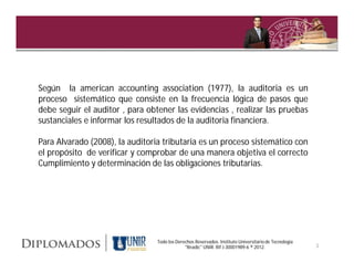 Según la american accounting association (1977), la auditoria es un
proceso sistemático que consiste en la frecuencia lógica de pasos que
debe seguir el auditor , para obtener las evidencias , realizar las pruebas
sustanciales e informar los resultados de la auditoria financiera.

Para Alvarado (2008), la auditoria tributaria es un proceso sistemático con
el propósito de verificar y comprobar de una manera objetiva el correcto
Cumplimiento y determinación de las obligaciones tributarias.




                                 Todo los Derechos Reservados. Instituto Universitario de Tecnología
                                              "Readic" UNIR. Rif J-30001989-6 ® 2012.                  3
 
