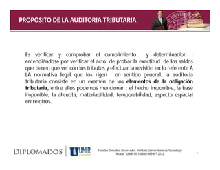 PROPÓSITO DE LA AUDITORIA TRIBUTARIA




 Es verificar y comprobar el cumplimiento               y determinacion ;
 entendiéndose por verificar el acto de probar la exactitud de los saldos
 que tienen que ver con los tributos y efectuar la revisión en lo referente A
 LA normativa legal que los rigen . en sentido general, la auditoria
 tributaria consiste en un examen de los elementos de la obligación
 tributaria, entre ellos podemos mencionar ; el hecho imponible, la base
 imponible, la alícuota, materiabilidad, temporabilidad, aspecto espacial
 entre otros.




                                 Todo los Derechos Reservados. Instituto Universitario de Tecnología
                                              "Readic" UNIR. Rif J-30001989-6 ® 2012.                  4
 
