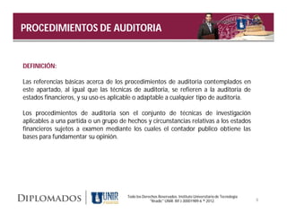 Diplomados
PROCEDIMIENTOS DE AUDITORIA                                                             en   Gerencia




DEFINICIÓN:

Las referencias básicas acerca de los procedimientos de auditoria contemplados en
este apartado, al igual que las técnicas de auditoria, se refieren a la auditoria de
estados financieros, y su uso es aplicable o adaptable a cualquier tipo de auditoria.

Los procedimientos de auditoria son el conjunto de técnicas de investigación
aplicables a una partida o un grupo de hechos y circunstancias relativas a los estados
financieros sujetos a examen mediante los cuales el contador publico obtiene las
bases para fundamentar su opinión.




                                       Todo los Derechos Reservados. Instituto Universitario de Tecnología
                                                    "Readic" UNIR. Rif J-30001989-6 ® 2012.                  8
 