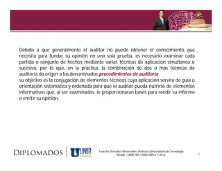 Debido a que generalmente el auditor no puede obtener el conocimiento que
necesita para fundar su opinión en una sola prueba, es necesario examinar cada
partida o conjunto de hechos mediante varias técnicas de aplicación simultanea o
sucesiva. por lo que, en la practica, la combinación de dos o mas técnicas de
auditoria da origen a los denominados procedimientos de auditoria.
                                                         auditoria.
su objetivo es la conjugación de elementos técnicos cuya aplicación servirá de guía u
orientación sistemática y ordenada para que el auditor pueda nutrirse de elementos
informativos que, al ser examinados, le proporcionaran bases para rendir su informe
o emitir su opinión.




                                      Todo los Derechos Reservados. Instituto Universitario de Tecnología
                                                   "Readic" UNIR. Rif J-30001989-6 ® 2012.                  9
 