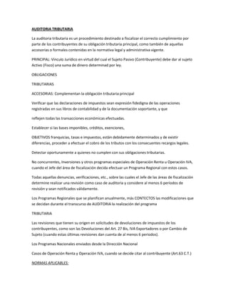 AUDITORIA TRIBUTARIA
La auditoria tributaria es un procedimiento destinado a fiscalizar el correcto cumplimiento por
parte de los contribuyentes de su obligación tributaria principal, como también de aquellas
accesorias o formales contenidas en la normativa legal y administrativa vigente.
PRINCIPAL: Vinculo Jurídico en virtud del cual el Sujeto Pasivo (Contribuyente) debe dar al sujeto
Activo (Fisco) una suma de dinero determinad por ley.
OBLIGACIONES
TRIBUTARIAS
ACCESORIAS: Complementan la obligación tributaria principal
Verificar que las declaraciones de impuestos sean expresión fidedigna de las operaciones
registradas en sus libros de contabilidad y de la documentación soportante, y que
reflejen todas las transacciones económicas efectuadas.
Establecer si las bases imponibles, créditos, exenciones,
OBJETIVOS franquicias, tasas e impuestos, están debidamente determinados y de existir
diferencias, proceder a efectuar el cobro de los tributos con los consecuentes recargos legales.
Detectar oportunamente a quienes no cumplen con sus obligaciones tributarias.
No concurrentes, Inversiones y otros programas especiales de Operación Renta u Operación IVA,
cuando el Jefe del área de fiscalización decida efectuar un Programa Regional con estos casos.
Todas aquellas denuncias, verificaciones, etc., sobre las cuales el Jefe de las áreas de fiscalización
determine realizar una revisión como caso de auditoria y considere al menos 6 períodos de
revisión y sean notificados válidamente.
Los Programas Regionales que se planifican anualmente, más CONTECTOS las modificaciones que
se decidan durante el transcurso de AUDITORIA la realización del programa
TRIBUTARIA
Las revisiones que tienen su origen en solicitudes de devoluciones de impuestos de los
contribuyentes, como son las Devoluciones del Art. 27 Bis, IVA Exportadores o por Cambio de
Sujeto (cuando estas últimas revisiones dan cuenta de al menos 6 periodos).
Los Programas Nacionales enviados desde la Dirección Nacional
Casos de Operación Renta y Operación IVA, cuando se decide citar al contribuyente (Art.63 C.T.)
NORMAS APLICABLES:
 