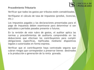 Procedimiento Tributario
Verificar que todos los gastos por tributos estén contabilizados.
Verifíquese el cálculo de tasa de impuestos (predial, licencias,
etc.)
Los impuestos pagados y las declaraciones presentadas para el
pago de impuestos deben examinarse para determinar si son
aplicables a períodos pasados presente o futuros.
En la revisión de este rubro de gastos, el auditor aplica las
normas y procedimientos de auditoria comprendido en las
deducciones que efectúan los contribuyentes para cumplir
obligaciones específicas, tipificadas mediante dispositivos
legales o autorizados en forma expresa.
Verificar que el contribuyente haya contratado seguros que
cubran riesgos que correspondan a preservar bienes destinados
a la producción o generación de la renta gravada.
 