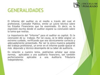 GENERALIDADES
El Informe del auditor es el medio a través del cual el
profesional, Contador Público, emite un juicio técnico sobre
los Estados Financieros que ha examinado. Es decir, es la
expresión escrita donde el auditor expone su conclusión sobre
la tarea que realiza.
La importancia del “Informe” para el auditor es capital. Es la
conclusión de su trabajo. Por tal causa, se le debe asignar un
extremo cuidado, verificando que sea técnicamente correcto y
adecuadamente presentado. Por ser la única muestra palpable
del trabajo profesional, un error en el informe puede opacar el
más depurado y técnico desempeño de su labor de auditoria.
En relación a nuestro tema, podríamos señalar que estas
normas, aplicables a una auditoría financiera, son también
perfectamente aplicable a una Auditoría Tributaria
independiente.
 