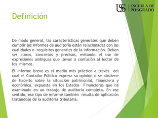 Definición
De modo general, las características generales que deben
cumplir los informes de auditoría están relacionadas con las
cualidades o requisitos generales de la información. Deben
ser claros, concretos y precisos, evitando el uso de
expresiones ambiguas que llevan a confusión al lector de
los mismos.
El Informe breve es el medio más práctico a través del
cual el Contador Público expresa su opinión o se abstiene
de hacerlo sobre la situación patrimonial, financiera y
económica, expuesta en los Estados Financieros que ha
examinado en un trabajo de auditoria completa. En ese
sentido, ese tipo de informe también resulta de aplicación
tratándose de la auditoria tributaria.
 