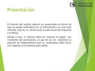 Presentación
El Informe del auditor deberá ser presentado en forma tal
que no pueda confundirse en la información a la cual está
referido, esto es, la Declaración Jurada Anual del Impuesto
a la Renta.
Atento a ello, el informe debe ser impreso en papel con
membrete del profesional, ya que de ser así explicitan la
posición de independencia que el profesional debe tener
con respecto a la empresa que audita.
 