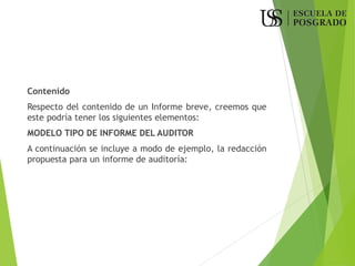 Contenido
Respecto del contenido de un Informe breve, creemos que
este podría tener los siguientes elementos:
MODELO TIPO DE INFORME DEL AUDITOR
A continuación se incluye a modo de ejemplo, la redacción
propuesta para un informe de auditoría:
 