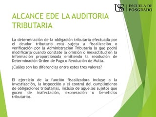 ALCANCE EDE LA AUDITORIA
TRIBUTARIA
La determinación de la obligación tributaria efectuada por
el deudor tributario está sujeta a fiscalización o
verificación por la Administración Tributaria la que podrá
modificarla cuando constate la omisión o inexactitud en la
información proporcionada emitiendo la resolución de
Determinación Orden de Pago o Resolución de Multa.
¿Cuáles son las diferencias entre estos tres valores?
El ejercicio de la función fiscalizadora incluye a la
investigación, la inspección y el control del cumplimiento
de obligaciones tributarias, incluso de aquellos sujetos que
gocen de inafectación, exoneración o beneficios
tributarios.
 