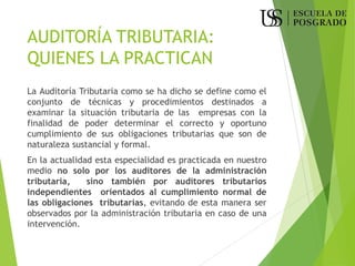 AUDITORÍA TRIBUTARIA:
QUIENES LA PRACTICAN
La Auditoría Tributaria como se ha dicho se define como el
conjunto de técnicas y procedimientos destinados a
examinar la situación tributaria de las empresas con la
finalidad de poder determinar el correcto y oportuno
cumplimiento de sus obligaciones tributarias que son de
naturaleza sustancial y formal.
En la actualidad esta especialidad es practicada en nuestro
medio no solo por los auditores de la administración
tributaria, sino también por auditores tributarios
independientes orientados al cumplimiento normal de
las obligaciones tributarias, evitando de esta manera ser
observados por la administración tributaria en caso de una
intervención.
 