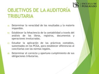 OBJETIVOS DE LA AUDITORÍA
TRIBUTARIA
a) Determinar la veracidad de los resultados y la materia
imponible.
b) Establecer la fehaciencia de la contabilidad a través del
análisis de los libros, registros, documentos y
operaciones involucradas.
c) Estudiar la aplicación de las prácticas contables,
sustentados en los PCGA, para establecer diferencias al
conciliarlas con las normas legales.
d) Determinar el correcto y oportuno cumplimiento de sus
obligaciones tributarias.
 