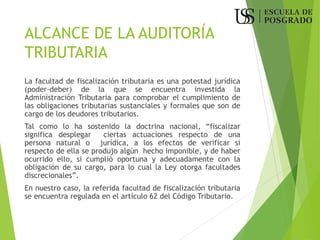 ALCANCE DE LA AUDITORÍA
TRIBUTARIA
La facultad de fiscalización tributaria es una potestad jurídica
(poder-deber) de la que se encuentra investida la
Administración Tributaria para comprobar el cumplimiento de
las obligaciones tributarias sustanciales y formales que son de
cargo de los deudores tributarios.
Tal como lo ha sostenido la doctrina nacional, “fiscalizar
significa desplegar ciertas actuaciones respecto de una
persona natural o jurídica, a los efectos de verificar si
respecto de ella se produjo algún hecho imponible, y de haber
ocurrido ello, si cumplió oportuna y adecuadamente con la
obligación de su cargo, para lo cual la Ley otorga facultades
discrecionales”.
En nuestro caso, la referida facultad de fiscalización tributaria
se encuentra regulada en el artículo 62 del Código Tributario.
 