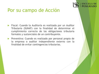 Por su campo de Acción
 Fiscal: Cuando la Auditoría es realizada por un Auditor
Tributario (SUNAT) con la finalidad de determinar el
cumplimiento correcto de las obligaciones tributaria
formales y sustanciales de un contribuyente.
 Preventiva: Cuando es realizado por personal propia de
la empresa o auditor independiente externo con la
finalidad de evitar contingencias tributarias.
 