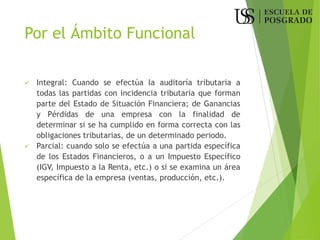 Por el Ámbito Funcional
✓ Integral: Cuando se efectúa la auditoría tributaria a
todas las partidas con incidencia tributaria que forman
parte del Estado de Situación Financiera; de Ganancias
y Pérdidas de una empresa con la finalidad de
determinar si se ha cumplido en forma correcta con las
obligaciones tributarias, de un determinado periodo.
✓ Parcial: cuando solo se efectúa a una partida específica
de los Estados Financieros, o a un Impuesto Específico
(IGV, Impuesto a la Renta, etc.) o si se examina un área
específica de la empresa (ventas, producción, etc.).
 