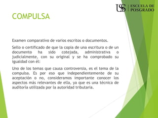 COMPULSA
Examen comparativo de varios escritos o documentos.
Sello o certificado de que la copia de una escritura o de un
documento ha sido cotejada, administrativa o
judicialmente, con su original y se ha comprobado su
igualdad con él:
Uno de los temas que causa controversia, es el tema de la
compulsa. Es por eso que independientemente de su
aceptación o no, consideramos importante conocer los
aspectos más relevantes de ella, ya que es una técnica de
auditoría utilizada por la autoridad tributaria.
 