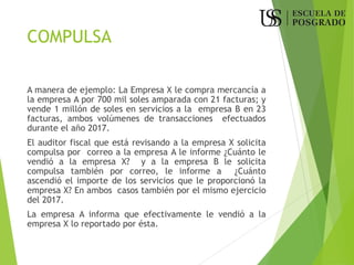 COMPULSA
A manera de ejemplo: La Empresa X le compra mercancía a
la empresa A por 700 mil soles amparada con 21 facturas; y
vende 1 millón de soles en servicios a la empresa B en 23
facturas, ambos volúmenes de transacciones efectuados
durante el año 2017.
El auditor fiscal que está revisando a la empresa X solicita
compulsa por correo a la empresa A le informe ¿Cuánto le
vendió a la empresa X? y a la empresa B le solicita
compulsa también por correo, le informe a ¿Cuánto
ascendió el importe de los servicios que le proporcionó la
empresa X? En ambos casos también por el mismo ejercicio
del 2017.
La empresa A informa que efectivamente le vendió a la
empresa X lo reportado por ésta.
 