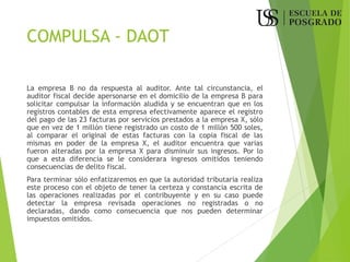 COMPULSA - DAOT
La empresa B no da respuesta al auditor. Ante tal circunstancia, el
auditor fiscal decide apersonarse en el domicilio de la empresa B para
solicitar compulsar la información aludida y se encuentran que en los
registros contables de esta empresa efectivamente aparece el registro
del pago de las 23 facturas por servicios prestados a la empresa X, sólo
que en vez de 1 millón tiene registrado un costo de 1 millón 500 soles,
al comparar el original de estas facturas con la copia fiscal de las
mismas en poder de la empresa X, el auditor encuentra que varias
fueron alteradas por la empresa X para disminuir sus ingresos. Por lo
que a esta diferencia se le considerara ingresos omitidos teniendo
consecuencias de delito fiscal.
Para terminar sólo enfatizaremos en que la autoridad tributaria realiza
este proceso con el objeto de tener la certeza y constancia escrita de
las operaciones realizadas por el contribuyente y en su caso puede
detectar la empresa revisada operaciones no registradas o no
declaradas, dando como consecuencia que nos pueden determinar
impuestos omitidos.
 