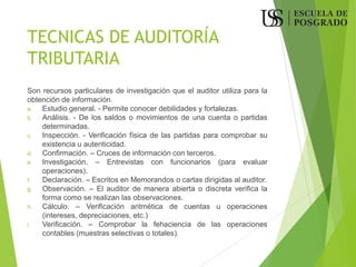 TECNICAS DE AUDITORÍA
TRIBUTARIA
Son recursos particulares de investigación que el auditor utiliza para la
obtención de información.
a. Estudio general. - Permite conocer debilidades y fortalezas.
b. Análisis. - De los saldos o movimientos de una cuenta o partidas
determinadas.
c. Inspección. - Verificación física de las partidas para comprobar su
existencia u autenticidad.
d. Confirmación. – Cruces de información con terceros.
e. Investigación. – Entrevistas con funcionarios (para evaluar
operaciones).
f. Declaración. – Escritos en Memorandos o cartas dirigidas al auditor.
g. Observación. – El auditor de manera abierta o discreta verifica la
forma como se realizan las observaciones.
h. Cálculo. – Verificación aritmética de cuentas u operaciones
(intereses, depreciaciones, etc.)
i. Verificación. – Comprobar la fehaciencia de las operaciones
contables (muestras selectivas o totales).
 