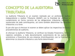 CONCEPTO DE LA AUDITORIA
TRIBUTARIA
La Auditoría Tributaría es un examen realizado por un profesional Auditor
Independiente o Auditor Tributario (SUNAT) con la finalidad de verificar el
cumplimiento en forma correcta de las obligaciones tributarias formales y
sustanciales de todo contribuyente, así como también determinar los derechos
tributarios a su favor.
Es por ello que al efectuar el examen se deben aplicar las respectivas técnicas y
procedimientos de auditoría.
Al efectuar la Auditoría Tributaria, se verifican los Estados Financieros, libros y
registros contables, y toda documentación sustentatoria de las operaciones
económicas y financieras de una empresa (Contribuyente], con la finalidad de
determinar su situación tributaria a una fecha determinada.
 