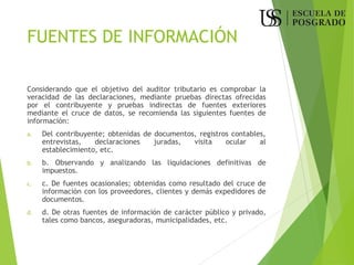 FUENTES DE INFORMACIÓN
Considerando que el objetivo del auditor tributario es comprobar la
veracidad de las declaraciones, mediante pruebas directas ofrecidas
por el contribuyente y pruebas indirectas de fuentes exteriores
mediante el cruce de datos, se recomienda las siguientes fuentes de
información:
a. Del contribuyente; obtenidas de documentos, registros contables,
entrevistas, declaraciones juradas, visita ocular al
establecimiento, etc.
b. b. Observando y analizando las liquidaciones definitivas de
impuestos.
c. c. De fuentes ocasionales; obtenidas como resultado del cruce de
información con los proveedores, clientes y demás expedidores de
documentos.
d. d. De otras fuentes de información de carácter público y privado,
tales como bancos, aseguradoras, municipalidades, etc.
 
