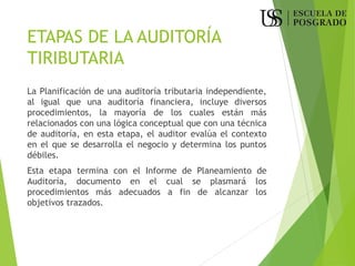 ETAPAS DE LA AUDITORÍA
TIRIBUTARIA
La Planificación de una auditoría tributaria independiente,
al igual que una auditoría financiera, incluye diversos
procedimientos, la mayoría de los cuales están más
relacionados con una lógica conceptual que con una técnica
de auditoría, en esta etapa, el auditor evalúa el contexto
en el que se desarrolla el negocio y determina los puntos
débiles.
Esta etapa termina con el Informe de Planeamiento de
Auditoría, documento en el cual se plasmará los
procedimientos más adecuados a fin de alcanzar los
objetivos trazados.
 