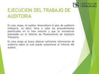 EJECUCION DEL TRABAJO DE
AUDITORIA
En esta etapa, el auditor desarrollará el plan de auditoría
tributaria, es decir, lleva a cabo los procedimientos
planificados en la fase anterior y que se encuentran
plasmados en el Informe de Planeamiento de Auditoría
Tributaria.
En esta etapa se busca obtener suficiente información de
auditoría sobre la cual puede sustentarse el informe del
auditor.
 