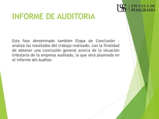 INFORME DE AUDITORIA
Esta fase denominado también Etapa de Conclusión –
analiza los resultados del trabajo realizado, con la finalidad
de obtener una conclusión general acerca de la situación
tributaria de la empresa auditada, la que será plasmada en
el informe del Auditor.
 