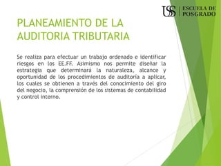 PLANEAMIENTO DE LA
AUDITORIA TRIBUTARIA
Se realiza para efectuar un trabajo ordenado e identificar
riesgos en los EE.FF. Asimismo nos permite diseñar la
estrategia que determinará la naturaleza, alcance y
oportunidad de los procedimientos de auditoría a aplicar,
los cuales se obtienen a través del conocimiento del giro
del negocio, la comprensión de los sistemas de contabilidad
y control interno.
 