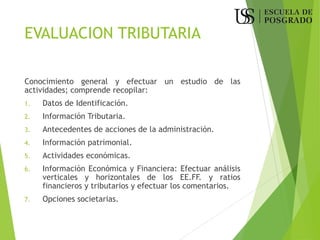 EVALUACION TRIBUTARIA
Conocimiento general y efectuar un estudio de las
actividades; comprende recopilar:
1. Datos de Identificación.
2. Información Tributaria.
3. Antecedentes de acciones de la administración.
4. Información patrimonial.
5. Actividades económicas.
6. Información Económica y Financiera: Efectuar análisis
verticales y horizontales de los EE.FF. y ratios
financieros y tributarios y efectuar los comentarios.
7. Opciones societarias.
 